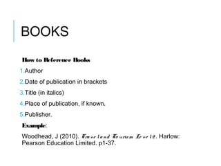 BOOKS
How to Reference Books
1.Author
2.Date of publication in brackets
3.Title (in italics)
4.Place of publication, if known.
5.Publisher.
Example:
Woodhead, J (2010). Trave land To urism Le ve l2 . Harlow:
Pearson Education Limited. p1-37.
 