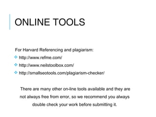 ONLINE TOOLS
For Harvard Referencing and plagiarism:
 http://www.refme.com/
 http://www.neilstoolbox.com/
 http://smallseotools.com/plagiarism-checker/
There are many other on-line tools available and they are
not always free from error, so we recommend you always
double check your work before submitting it.
 