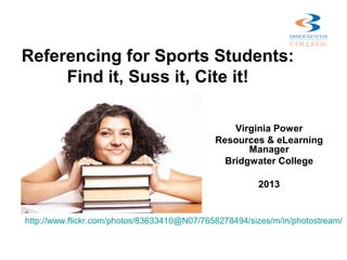 Referencing for Sports Students:
     Find it, Suss it, Cite it!

                                                 Virginia Power
                                             Resources & eLearning
                                                    Manager
                                               Bridgwater College

                                                       2013


http://www.flickr.com/photos/83633410@N07/7658278494/sizes/m/in/photostream/
 