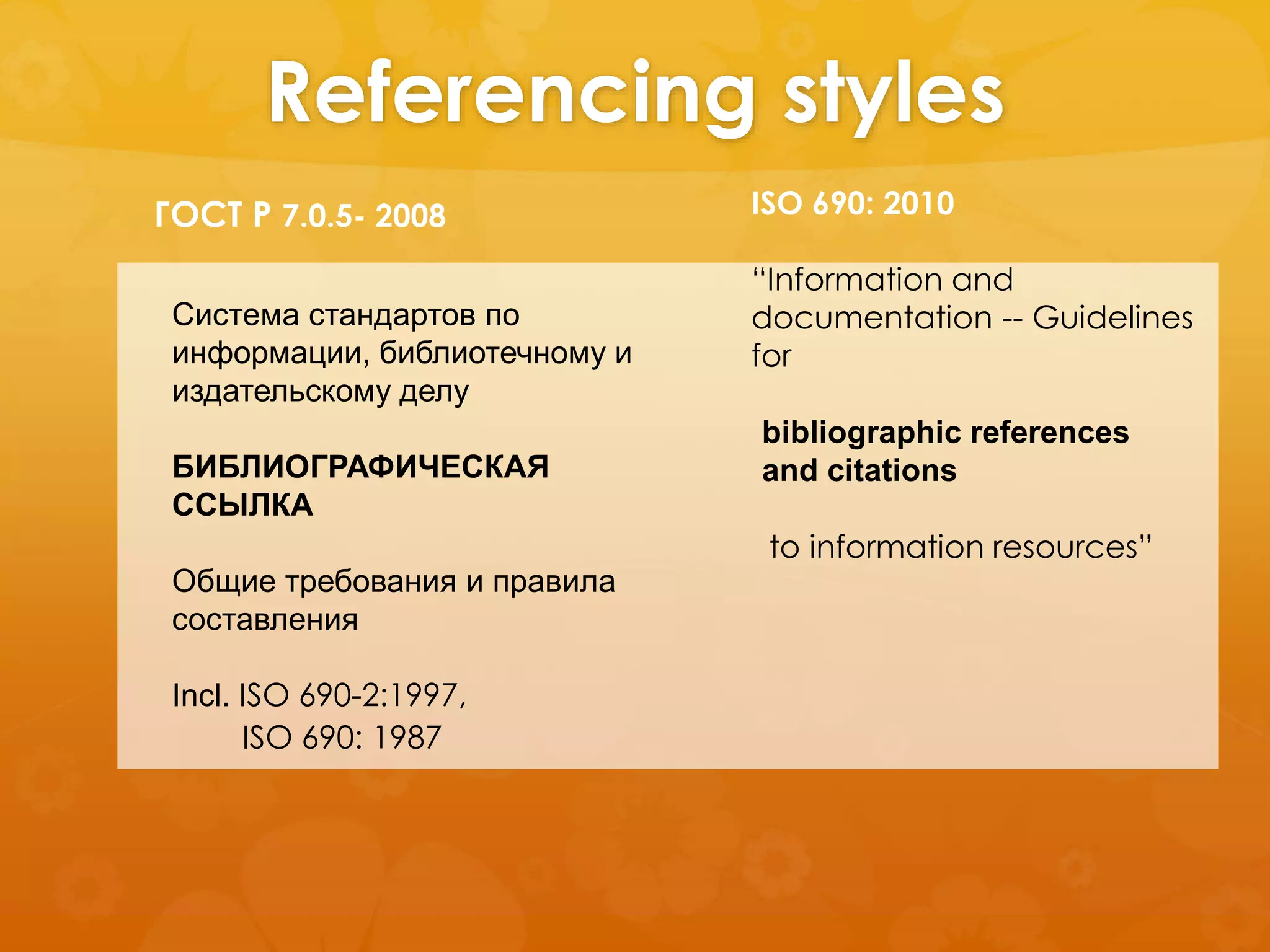 Referencing styles 
ГОСТ Р 7.0.5- 2008 
Система стандартов по 
информации, библиотечному и 
издательскому делу 
БИБЛИОГРАФИЧЕСКАЯ 
ССЫЛКА 
Общие требования и правила 
составления 
Incl. ISO 690-2:1997, 
ISO 690: 2010 
“Information and 
documentation -- Guidelines 
for 
ISO 690: 1987 
bibliographic references 
and citations 
to information resources” 
 
