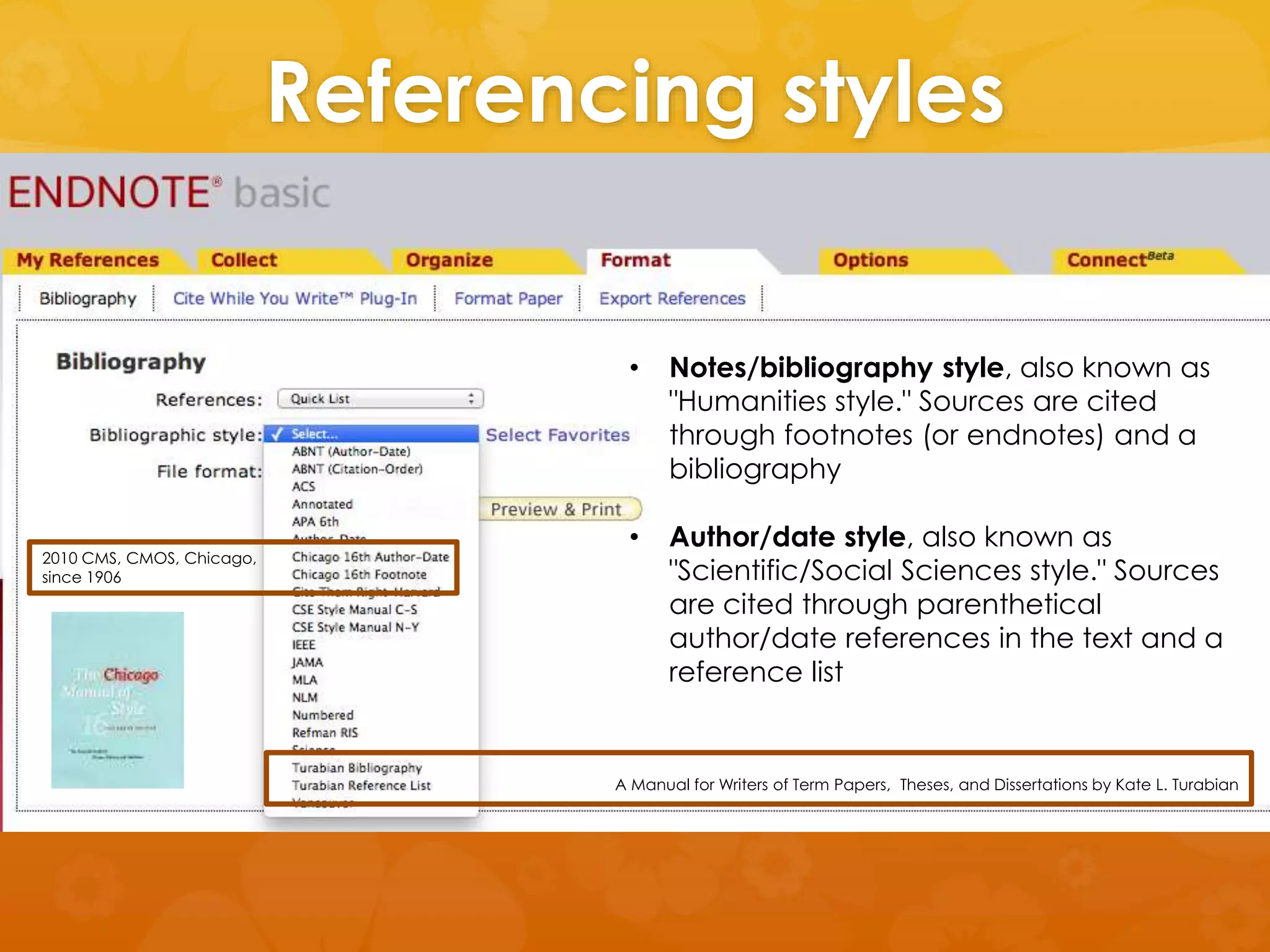 Referencing styles 
ISO 690: 1987 
• Notes/bibliography style, also known as 
"Humanities style." Sources are cited 
through footnotes (or endnotes) and a 
bibliography 
bibliographic references 
and citations 
• Author/date style, also known as 
to information resources” 2010 CMS, CMOS, Chicago, 
since 1906 
"Scientific/Social Sciences style." Sources 
are cited through parenthetical 
author/date references in the text and a 
reference list 
A Manual for Writers of Term Papers, Theses, and Dissertations by Kate L. Turabian 
 