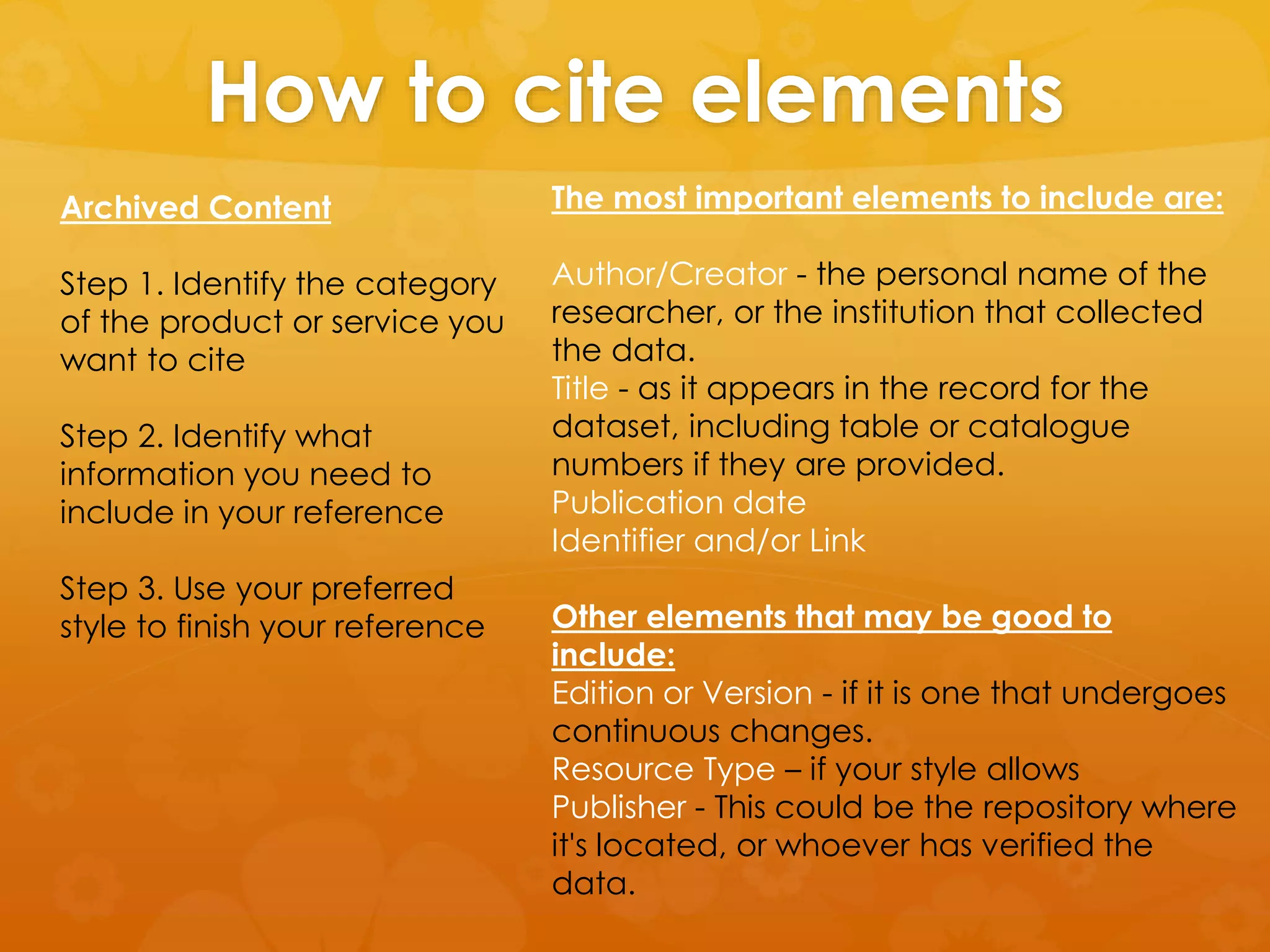 How to cite elements 
Archived Content 
Step 1. Identify the category 
of the product or service you 
want to cite 
Step 2. Identify what 
information you need to 
include in your reference 
Step 3. Use your preferred 
style to finish your reference 
The most important elements to include are: 
Author/Creator - the personal name of the 
researcher, or the institution that collected 
the data. 
Title - as it appears in the record for the 
dataset, including table or catalogue 
numbers if they are provided. 
Publication date 
Identifier and/or Link 
Other elements that may be good to 
include: 
Edition or Version - if it is one that undergoes 
continuous changes. 
Resource Type – if your style allows 
Publisher - This could be the repository where 
it's located, or whoever has verified the 
data. 
 