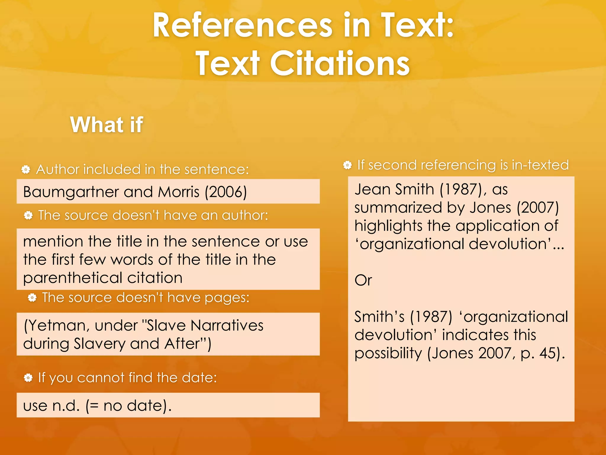 References in Text: 
Text Citations 
What if 
 Author included in the sentence: 
Baumgartner and Morris (2006) 
 The source doesn't have an author: 
mention the title in the sentence or use 
the first few words of the title in the 
parenthetical citation 
 The source doesn't have pages: 
(Yetman, under "Slave Narratives 
during Slavery and After”) 
 If you cannot find the date: 
use n.d. (= no date). 
 If second referencing is in-texted 
Jean Smith (1987), as 
summarized by Jones (2007) 
highlights the application of 
‘organizational devolution’... 
Or 
Smith’s (1987) ‘organizational 
devolution’ indicates this 
possibility (Jones 2007, p. 45). 
 