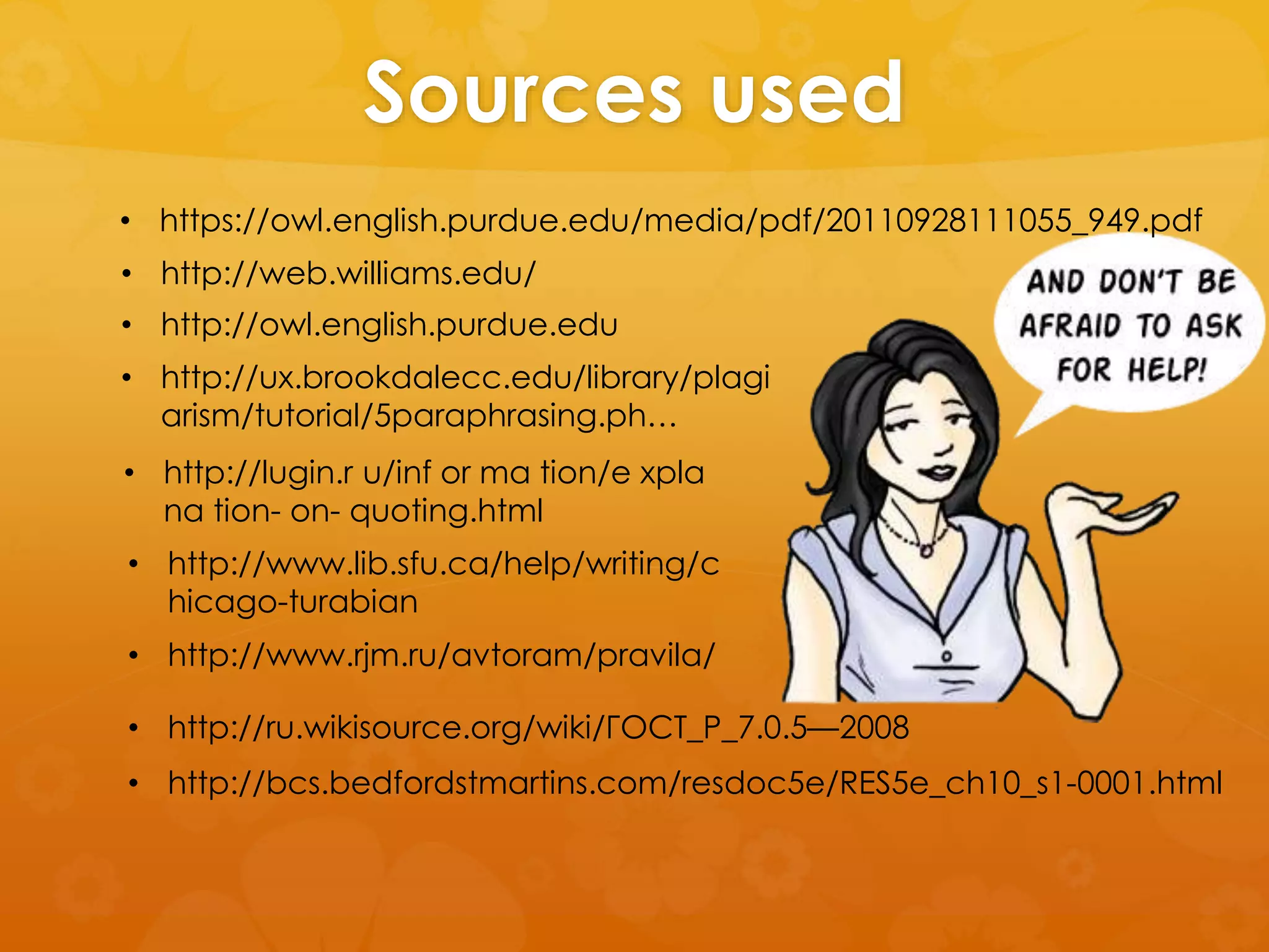 Sources used 
• https://owl.english.purdue.edu/media/pdf/20110928111055_949.pdf 
• http://web.williams.edu/ 
• http://owl.english.purdue.edu 
• http://ux.brookdalecc.edu/library/plagi 
arism/tutorial/5paraphrasing.ph… 
• http://lugin.r u/inf or ma tion/e xpla 
na tion- on- quoting.html 
• http://www.lib.sfu.ca/help/writing/c 
hicago-turabian 
• http://www.rjm.ru/avtoram/pravila/ 
• http://ru.wikisource.org/wiki/ГОСТ_Р_7.0.5—2008 
• http://bcs.bedfordstmartins.com/resdoc5e/RES5e_ch10_s1-0001.html 
