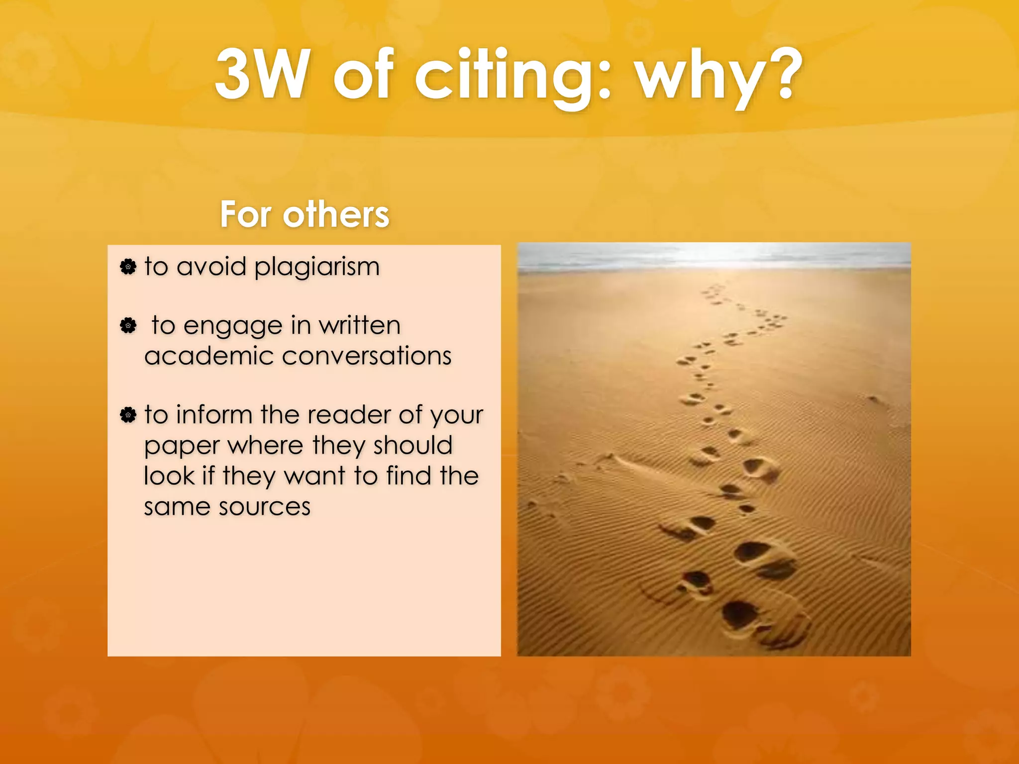 3W of citing: why? 
For others 
 to avoid plagiarism 
 to engage in written 
academic conversations 
 to inform the reader of your 
paper where they should 
look if they want to find the 
same sources 
 