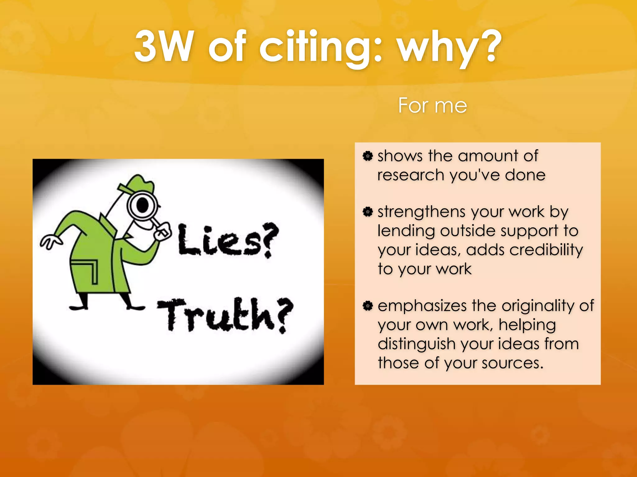 3W of citing: why? 
For me 
 shows the amount of 
research you've done 
 strengthens your work by 
lending outside support to 
your ideas, adds credibility 
to your work 
 emphasizes the originality of 
your own work, helping 
distinguish your ideas from 
those of your sources. 
 