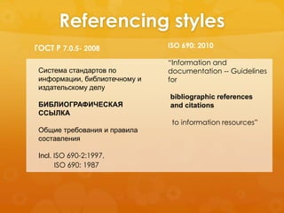 Referencing styles 
ГОСТ Р 7.0.5- 2008 
Система стандартов по 
информации, библиотечному и 
издательскому делу 
БИБЛИОГРАФИЧЕСКАЯ 
ССЫЛКА 
Общие требования и правила 
составления 
Incl. ISO 690-2:1997, 
ISO 690: 2010 
“Information and 
documentation -- Guidelines 
for 
ISO 690: 1987 
bibliographic references 
and citations 
to information resources” 
 