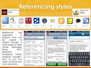 Referencing styles 
References are 
organised in 
projects and can 
be copied or 
shared through a 
wide range of apps 
(Email, Messages, 
Notes, Wi-Fi, 
Bluetooth, 
Facebook, Twitter, 
Dropbox, Google+, 
etc.) so you can 
easily continue your 
work anywhere. 
 