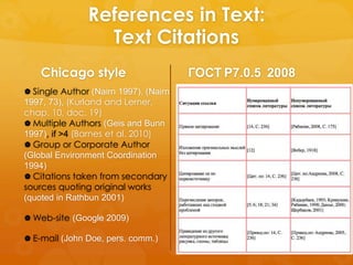 References in Text: 
Text Citations 
ГОСТ Р7.0.5 2008 
Chicago style 
 Single Author (Nairn 1997), (Nairn 
1997, 73), (Kurland and Lerner, 
chap. 10, doc. 19) 
Multiple Authors (Geis and Bunn 
1997), if >4 (Barnes et al. 2010) 
 Group or Corporate Author 
(Global Environment Coordination 
1994) 
 Citations taken from secondary 
sources quoting original works 
(quoted in Rathbun 2001) 
Web-site (Google 2009) 
 E-mail (John Doe, pers. comm.) 
 [Porter, 1994], [Porter, 1994b, p. 45], 
[Иванов, 1991б, с. 45], 
 [Porter, 1994b; Иванов, 1991],[Porter, 
Yansen, 1991b; Иванов, 1991]. 
 [Гуриев и др., 2002], [Bevan et al., 
2001]. 
 