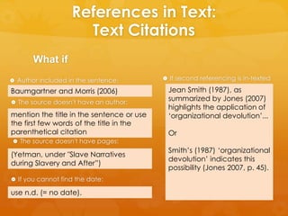 References in Text: 
Text Citations 
What if 
 Author included in the sentence: 
Baumgartner and Morris (2006) 
 The source doesn't have an author: 
mention the title in the sentence or use 
the first few words of the title in the 
parenthetical citation 
 The source doesn't have pages: 
(Yetman, under "Slave Narratives 
during Slavery and After”) 
 If you cannot find the date: 
use n.d. (= no date). 
 If second referencing is in-texted 
Jean Smith (1987), as 
summarized by Jones (2007) 
highlights the application of 
‘organizational devolution’... 
Or 
Smith’s (1987) ‘organizational 
devolution’ indicates this 
possibility (Jones 2007, p. 45). 
 