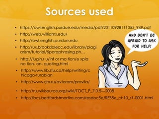 Sources used 
• https://owl.english.purdue.edu/media/pdf/20110928111055_949.pdf 
• http://web.williams.edu/ 
• http://owl.english.purdue.edu 
• http://ux.brookdalecc.edu/library/plagi 
arism/tutorial/5paraphrasing.ph… 
• http://lugin.r u/inf or ma tion/e xpla 
na tion- on- quoting.html 
• http://www.lib.sfu.ca/help/writing/c 
hicago-turabian 
• http://www.rjm.ru/avtoram/pravila/ 
• http://ru.wikisource.org/wiki/ГОСТ_Р_7.0.5—2008 
• http://bcs.bedfordstmartins.com/resdoc5e/RES5e_ch10_s1-0001.html 
