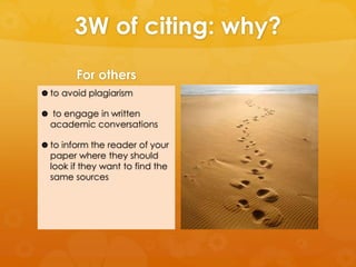 3W of citing: why? 
For others 
 to avoid plagiarism 
 to engage in written 
academic conversations 
 to inform the reader of your 
paper where they should 
look if they want to find the 
same sources 
 