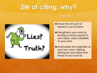 3W of citing: why? 
For me 
 shows the amount of 
research you've done 
 strengthens your work by 
lending outside support to 
your ideas, adds credibility 
to your work 
 emphasizes the originality of 
your own work, helping 
distinguish your ideas from 
those of your sources. 
 