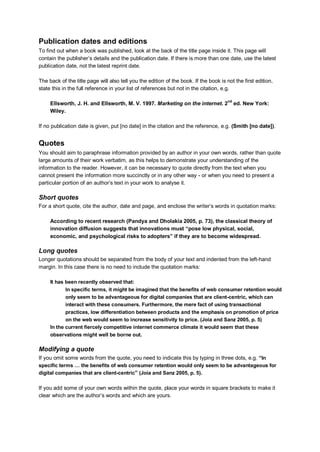 Publication dates and editions
To find out when a book was published, look at the back of the title page inside it. This page will
contain the publisher‟s details and the publication date. If there is more than one date, use the latest
publication date, not the latest reprint date.
The back of the title page will also tell you the edition of the book. If the book is not the first edition,
state this in the full reference in your list of references but not in the citation, e.g.
Ellsworth, J. H. and Ellsworth, M. V. 1997. Marketing on the internet. 2
nd
ed. New York:
Wiley.
If no publication date is given, put [no date] in the citation and the reference, e.g. (Smith [no date]).
Quotes
You should aim to paraphrase information provided by an author in your own words, rather than quote
large amounts of their work verbatim, as this helps to demonstrate your understanding of the
information to the reader. However, it can be necessary to quote directly from the text when you
cannot present the information more succinctly or in any other way - or when you need to present a
particular portion of an author‟s text in your work to analyse it.
Short quotes
For a short quote, cite the author, date and page, and enclose the writer‟s words in quotation marks:
According to recent research (Pandya and Dholakia 2005, p. 73), the classical theory of
innovation diffusion suggests that innovations must “pose low physical, social,
economic, and psychological risks to adopters” if they are to become widespread.
Long quotes
Longer quotations should be separated from the body of your text and indented from the left-hand
margin. In this case there is no need to include the quotation marks:
It has been recently observed that:
In specific terms, it might be imagined that the benefits of web consumer retention would
only seem to be advantageous for digital companies that are client-centric, which can
interact with these consumers. Furthermore, the mere fact of using transactional
practices, low differentiation between products and the emphasis on promotion of price
on the web would seem to increase sensitivity to price. (Joia and Sanz 2005, p. 5)
In the current fiercely competitive internet commerce climate it would seem that these
observations might well be borne out.
Modifying a quote
If you omit some words from the quote, you need to indicate this by typing in three dots, e.g. “In
specific terms … the benefits of web consumer retention would only seem to be advantageous for
digital companies that are client-centric” (Joia and Sanz 2005, p. 5).
If you add some of your own words within the quote, place your words in square brackets to make it
clear which are the author‟s words and which are yours.
 