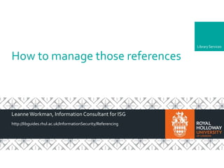 LibraryLibraryServices
How to manage those references
Leanne Workman, Information Consultant for ISG
http://libguides.rhul.ac.uk/InformationSecurity/Referencing
 