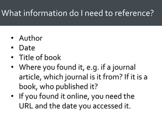 What information do I need to reference?
• Author
• Date
• Title of book
• Where you found it, e.g. if a journal
article, which journal is it from? If it is a
book, who published it?
• If you found it online, you need the
URL and the date you accessed it.
 