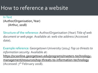 How to reference a website
InText
(Author/Organisation,Year)
(Arthur, 2018)
Structure of the reference: Author/Organisation (Year) Title of web
document or web page. Available at: web site address (Accessed
date).
Example reference: Georgetown University (2014) Top 10 threats to
information security. Available at:
https://scsonline.georgetown.edu/programs/masters-technology-
management/resources/top-threats-to-information-technology
(Accessed: 7th February 2018).
 