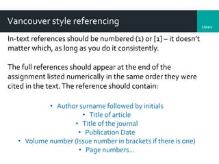 LibraryDepartment
Vancouver style referencing
In-text references should be numbered (1) or [1] – it doesn’t
matter which, as long as you do it consistently.
The full references should appear at the end of the
assignment listed numerically in the same order they were
cited in the text.The reference should contain:
• Author surname followed by initials
• Title of article
• Title of the journal
• Publication Date
• Volume number (Issue number in brackets if there is one)
• Page numbers…
 