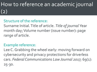 How to reference an academic journal
(2)
Structure of the reference:
Surname Initial.Title of article. Title of journal Year
month day;Volume number (issue number): page
range of article.
Example reference:
Lee C. Grabbing the wheel early: moving forward on
cybersecurity and privacy protections for driverless
cars. Federal Communications Law Journal 2017; 69(1):
25-30.
 