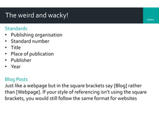 LibraryDepartment
The weird and wacky!
Standards
• Publishing organisation
• Standard number
• Title
• Place of publication
• Publisher
• Year
Blog Posts
Just like a webpage but in the square brackets say [Blog] rather
than [Webpage]. If your style of referencing isn’t using the square
brackets, you would still follow the same format for websites
 