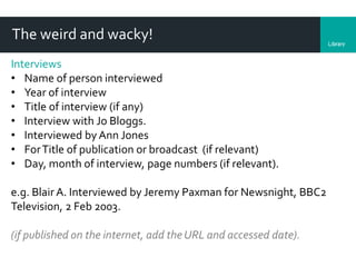 LibraryDepartment
The weird and wacky!
Interviews
• Name of person interviewed
• Year of interview
• Title of interview (if any)
• Interview with Jo Bloggs.
• Interviewed by Ann Jones
• ForTitle of publication or broadcast (if relevant)
• Day, month of interview, page numbers (if relevant).
e.g. Blair A. Interviewed by Jeremy Paxman for Newsnight, BBC2
Television, 2 Feb 2003.
(if published on the internet, add the URL and accessed date).
 