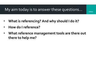 LibraryDepartment
My aim today is to answer these questions…
• What is referencing? And why should I do it?
• How do I reference?
• What reference management tools are there out
there to help me?
 