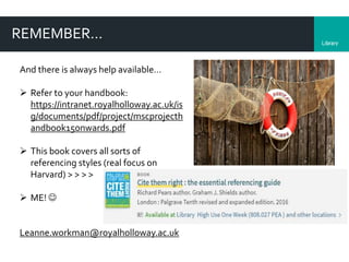 LibraryDepartment
REMEMBER…
And there is always help available…
 Refer to your handbook:
https://intranet.royalholloway.ac.uk/is
g/documents/pdf/project/mscprojecth
andbook15onwards.pdf
 This book covers all sorts of
referencing styles (real focus on
Harvard) > > > >
 ME! 
Leanne.workman@royalholloway.ac.uk
 