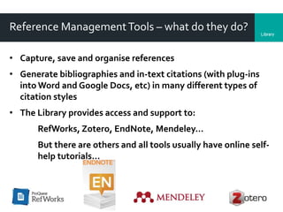 LibraryDepartment
Reference ManagementTools – what do they do?
• Capture, save and organise references
• Generate bibliographies and in-text citations (with plug-ins
into Word and Google Docs, etc) in many different types of
citation styles
• The Library provides access and support to:
RefWorks, Zotero, EndNote, Mendeley…
But there are others and all tools usually have online self-
help tutorials…
 