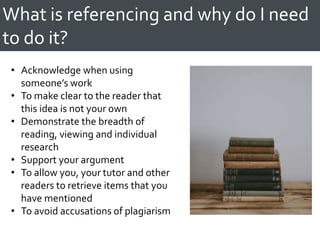 What is referencing and why do I need
to do it?
• Acknowledge when using
someone’s work
• To make clear to the reader that
this idea is not your own
• Demonstrate the breadth of
reading, viewing and individual
research
• Support your argument
• To allow you, your tutor and other
readers to retrieve items that you
have mentioned
• To avoid accusations of plagiarism
 