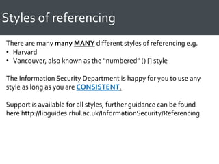 Styles of referencing
There are many many MANY different styles of referencing e.g.
• Harvard
• Vancouver, also known as the “numbered” () [] style
The Information Security Department is happy for you to use any
style as long as you are CONSISTENT.
Support is available for all styles, further guidance can be found
here http://libguides.rhul.ac.uk/InformationSecurity/Referencing
 