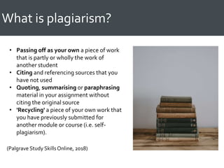 What is plagiarism?
• Passing off as your own a piece of work
that is partly or wholly the work of
another student
• Citing and referencing sources that you
have not used
• Quoting, summarising or paraphrasing
material in your assignment without
citing the original source
• 'Recycling' a piece of your own work that
you have previously submitted for
another module or course (i.e. self-
plagiarism).
(Palgrave Study SkillsOnline, 2018)
 