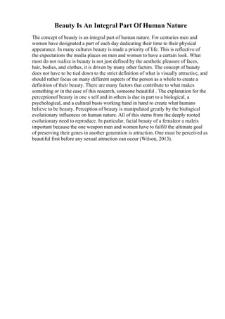 Beauty Is An Integral Part Of Human Nature
The concept of beauty is an integral part of human nature. For centuries men and
women have designated a part of each day dedicating their time to their physical
appearance. In many cultures beauty is made a priority of life. This is reflective of
the expectations the media places on men and women to have a certain look. What
most do not realize is beauty is not just defined by the aesthetic pleasure of faces,
hair, bodies, and clothes, it is driven by many other factors. The concept of beauty
does not have to be tied down to the strict definition of what is visually attractive, and
should rather focus on many different aspects of the person as a whole to create a
definition of their beauty. There are many factors that contribute to what makes
something or in the case of this research, someone beautiful . The explanation for the
perceptionof beauty in one s self and in others is due in part to a biological, a
psychological, and a cultural basis working hand in hand to create what humans
believe to be beauty. Perception of beauty is manipulated greatly by the biological
evolutionary influences on human nature. All of this stems from the deeply rooted
evolutionary need to reproduce. In particular, facial beauty of a femaleor a maleis
important because the one weapon men and women have to fulfill the ultimate goal
of preserving their genes in another generation is attraction. One must be perceived as
beautiful first before any sexual attraction can occur (Wilson, 2013).
 