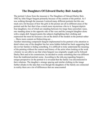The Daughters Of Edward Darley Boit Analysis
The portrait I chose from the museum is The Daughters of Edward Darley Boit,
1882 by John Singer Sargent primarily because of the content of the portrait. As I
was walking through the museum I noticed many different portraits but this one
stuck out a lot because of how the girls in the picture are all in different areas of the
portrait and the fact that it has a much more mysterious vibe to it. Sargent depicts
four daughters; two of which are standing between two large fancy porcelain vases,
one standing alone to the opposite side of the vase and the youngest daughter alone
with a single doll. Sargent paints the subjects highlighting their clothing and
expression the most he focusses a lot on the detail of the models in the portrait rather
... Show more content on Helpwriting.net ...
Another interesting component Sargent implemented in his portrait is his attention to
detail where one of the daughter has her arms hidden behind her back suggesting that
she (or her family) is hiding something. It is difficult to truly understand the meaning
of the painting without the context and history of the artist when looking at the work
s history we are able to see that when Sargent was originally sought out by Edward
Darley Boit and in his commission, he decided to create something that was different
from the traditional portrait scene. According to the mfa.org regarding Sargent s
unique perspective on the portrait it is revealed that the family was disconnected in
their relations. The daughter s strange spacing and similar clothing in the image
further alludes to the idea that even though the daughters of the family are connected
in reality there are a lot of differences that are unaccounted
 