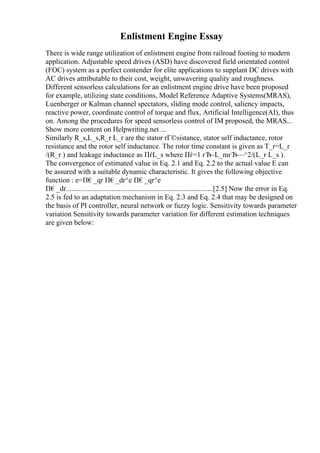 Enlistment Engine Essay
There is wide range utilization of enlistment engine from railroad footing to modern
application. Adjustable speed drives (ASD) have discovered field orientated control
(FOC) system as a perfect contender for elite applications to supplant DC drives with
AC drives attributable to their cost, weight, unwavering quality and roughness.
Different sensorless calculations for an enlistment engine drive have been proposed
for example, utilizing state conditions, Model Reference Adaptive Systems(MRAS),
Luenberger or Kalman channel spectators, sliding mode control, saliency impacts,
reactive power, coordinate control of torque and flux, Artificial Intelligence(AI), thus
on. Among the procedures for speed sensorless control of IM proposed, the MRAS...
Show more content on Helpwriting.net ...
Similarly R_s,L_s,R_r L_r are the stator rГ©sistance, stator self inductance, rotor
resistance and the rotor self inductance. The rotor time constant is given as T_r=L_r
/(R_r ) and leakage inductance as ПѓL_s where Пѓ=1 гЂ–L_mгЂ—^2/(L_r L_s ).
The convergence of estimated value in Eq. 2.1 and Eq. 2.2 to the actual value E can
be assured with a suitable dynamic characteristic. It gives the following objective
function : e=П€_qr П€_dr^e П€_qr^e
П€_dr.................................................................................[2.5] Now the error in Eq.
2.5 is fed to an adaptation mechanism in Eq. 2.3 and Eq. 2.4 that may be designed on
the basis of PI controller, neural network or fuzzy logic. Sensitivity towards parameter
variation Sensitivity towards parameter variation for different estimation techniques
are given below:
 
