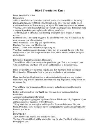 Blood Transfusion Essay
Blood Transfusion, Adult
Introduction
A blood transfusion is a procedure in which you receive donated blood, including
plasma, platelets, and red blood cells, through an IV tube. You may need a blood
transfusion because of illness, surgery, or injury. The blood may come from a donor.
You may also be able to donate blood for yourself (autologous blood donation) before
a surgery if you know you might require a blood transfusion.
The blood given in a transfusion is made up of different types of cells. You may
receive:
Red blood cells. These carry oxygen to the cells in the body. Red blood cells are the
most common type of transfusion.
White blood cells. These help you fight infections.
Platelets. This helps your blood to clot.
Plasma. ... Show more content on Helpwriting.net ...
Your body s defense system (immune system) may try to attack the new cells. This
complication is rare. The symptoms include fever, chills, nausea, and low back pain
or chest pain.
Infection or disease transmission. This is rare.
You will have a blood test to determine your blood type. This is necessary to know
what kind of blood your body will accept and to match it to the donor blood.
If you are going to have a planned surgery, you may be able to do an autologous
blood donation. This may be done in case you need to have a transfusion.
If you have had an allergic reaction to a transfusion in the past, you may be given
medicine to help prevent a reaction. This medicine may be given to you by mouth or
through an IV.
You will have your temperature, blood pressure, and pulse monitored before the
transfusion.
Follow instructions from your health care provider about eating and drinking
restrictions.
Ask your health care provider about:
в—‹ Changing or stopping your regular medicines. This is especially important if you
are taking diabetes medicines or blood thinners.
Taking medicines such as aspirin and ibuprofen. These medicines can thin your
blood. Do nottake these medicines before your procedure if your health care provider
instructs you not to.
в—‹
PROCEDURE
An IV tube will be inserted into one of your veins.
The bag of donated blood will be attached to your IV tube. The blood will then enter
through your vein.
 