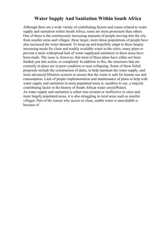 Water Supply And Sanitation Within South Africa
Although there are a wide variety of contributing factors and issues related to water
supply and sanitation within South Africa, some are more prominent than others.
One of these is the continuously increasing amounts of people moving into the city
from smaller areas and villages; these larger, more dense populations of people have
also increased the water demand. To keep up and hopefully adapt to these largely
increasing needs for clean and readily available water in the cities, many plans to
prevent a more widespread lack of water supplyand sanitation in these areas have
been made. The issue is, however, that most of these plans have either not been
funded, put into action, or completed. In addition to this, the structures that are
currently in place are in poor condition or near collapsing. Some of these failed
proposals include the construction of dams, to help maintain the water supply, and
more advanced filtration systems to ensure that the water is safe for human use and
consumption. Lack of proper implementation and maintenance of plans to help with
water supply and sanitation in more populated areas is, needless to say, a majorly
contributing factor in the history of South Africas water crisis(Water).
As water supply and sanitation is either non existent or ineffective in cities and
more largely populated areas, it is also struggling in rural areas such as smaller
villages. Part of the reason why access to clean, usable water is unavailable is
because of
 