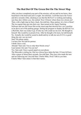 The Red Dot Of The Green Dot On The Street Map
After you have completed your part of the mission, call me and let me know, then
head back to the hotel and call it a night. Jim told him. I will then leave the Tower
and drive around a little, checking to see that the ReVoLT is working and making
sure they don t follow you. Jim smiled. Now I ll know where these two clowns are!
Then, with a light slap on Sam s back, Jim told him. Okay partner, let s Get er Done!
The two agents then got into their cars. Sam turned on his Agent Tracking
Software and saw the Green Dot on the street map that showed Jim s car s position
as he drove out of the parking garage. Setting the program to display the ReVoLT as
a Red Dot, Sam was ready to go. If only my wife could see me now. He thought to
himself. She would be so proud of me. After he thought a bit more, he told himself,
No. Actually she would be scared to death and try to talk me out of it! It s a good
thing she can t see me now!
Sam? His phone spoke.
I m here Jim! He told his partner.
I think I have a tail.
Already? Sam said. You re only three blocks away?
I just turned. Jim said. You see me?
Yes. Sam said. I have a good signal on your phone.
The Mercedes is tailing me. Our two clowns have taken the bait. I ll turn left here.
After a pause of about three seconds, Jim told Sam, They have also made the turn
and are following me! Jim told Sam. Charlie Mike, Over! Talk to you later.
Charlie Mike? Sam asked. Is that their names.
 