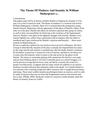 The Theme Of Madness And Insanity In William
Shakespeare s...
l, Introduction
This papers goal will be to discuss whether Hamlet is feigning his insanity or if he
uses it as a tool to reach his ends. The theme of madness is a common tool used in
William Shakespeare s Hamlet. Most of it is centred about the protagonist young
Hamlet himself. Beginning with the appearance of the ghost of Hamlet s father, from
early on in the play, Hamlet and others are forced to question their grasp on reality,
as well as their own possibility for believing in the existence of the Supernatural.
And yet, Hamlet is not alone in his apparent struggle with insanity. Hamlet s love
interest Ophelia too, suffers from a particular kind of madness after her father is
murdered and it gets reinforced by Hamlet s rejection and betrayal. ... Show more
content on Helpwriting.net ...
He never explicitly explains his own motives not even in his soliloquies. We have
to keep in mind that the situation of the play is already developed before he comes
on the stage and the full solution is reached only after his death. Hamlet s tendency
for hesitation or passivity is reason for a lot of criticism, justified or not However,
it comes into full maturity when it comes to the task given by the ghost of old
Hamlet. The prince is constantly putting of the instruction for that he is not ready
and not done thinking about it. For him it naturally poses as a moral struggle; it is
not his private revenge that he has to carry out but he is merely the sword of a
greater invisible power. It appears that his tragic erroris his inability to act and his
tendency towards reflection that ultimately leads to his death. As it stands Hamlet is
not someone who is lacking insight but rather someone who is caught between being
and doing. These inner conflict modern psychologists know as neurosis, and it is only
by study of neurosis that one can learn the fundamental motives and instincts that
move men. (Philips 2009). Being the victim of a neurosis would certainly attest the
theory of insanity, however it lacks
 