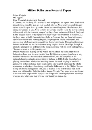 Million Dollar Arm Research Papers
Jeison Whipple
Ms. Eggers
Hour 7 Media Literature and Research
9 October, 2015 All my life I wanted to be a ball player. It s a great sport, but I never
dreamt it was possible. You are real baseball players. Now small boys in India can
dream to be like you. Let s go make JB and your families proud. Hey brothers, I m
seeing my dreams in you. Your victory, my victory. (Tuttle, 1). In the movie Million
dollar arm it tells the dramatic story of two boys from India named Dinesh Patel and
Rinku Singn a chance to be signed by a major league baseball team in America. As
the boys travel with JB Bernstein from India to America they are faced with many
obstacles whether it be learning English, adapting from cricket to baseball, and
moving to a whole new environment from their own in India. Throughout the movie
Dinesh and Rinku are not the only ones being taught a lesson JB will go through a
dramatic change in life and learn to be more passionate with his work and see that ...
Show more content on Helpwriting.net ...
Dinesh Patel is still playing for the Pirates baseball team but in his life between
being signed and now he went back to New Delhi to teach young boys how to play
baseball for the next million dollar arm taken hunt, and has competed in the
national champion athletes competition in Kolkata in 2011. Rinku Singn has been
playing baseball this whole time traveling around the work playing in baseball
games, but he has sustained many injuries; this year in 2015 he missed the whole
season due to a broken elbow injury. And lastly JB Bernstein is the CEO of Access
Group an athlete management firm, and is married to his wife Brenda with their
three year old daughter Delphine in Las Vegas, Nevada. This was a great movie and
is an even more inspirational story to kids everywhere showing them that no matter
who you are, where you live, or what your talent you can do the
 