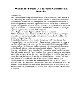 What Is The Purpose Of The French Colonization In
Indochina
I.Introduction
Asia has been colonized by the western world for many centuries. Since the start of
the 15th century, the Portuguese were the first to travel to undiscovered continents,
including Asia. In addition, new trading routes for Europe revealed and created an
enormous opportunity for further expansion of western imperialism. In particular,
France, although late to colonize, decided to establish its superiority over the vacant
region of Indochina. The French existence in the Indochina territory led to a tragic
legacy of aggressiveness towards the local people.
II.The Purpose of France Aggressive Colonization on Indochina
At first, the French were not interested in Indochina. However, they began to pay
more attention and later colonized it for three main reasons. Firstly, ... Show more
content on Helpwriting.net ...
In Cambodia, they found silver, tin, zinc along border with Siam. Besides these
resources, France was also impressed by the agricultural products such as peppers,
tea, fruit, silk, tobacco...etc. Moreover, they attempted to find trade route to China
because trading with China provided prosperous profit to them as well. During this
period, French enjoyed trading and spreading their religion ( French Influence
Overseas , n.d). Lastly, France needed to fully control the region in order to achieve
these advantages. Although France benefited from trading in Indochina, it also faced
some major problems. When Gia Long s son, Minh Mang in the 1820s succeeded the
throne, he worked against the French because he disliked their religion. This issue
gave negative effect to French trade. When king Minh Mang ordered those
missionaries killed, French took this opportunity to use force to defeat Vietnam(
Military , n.d). They began fully control since it was more convenient for them to do
whatever they want. Quickly colonization became to emerge in the region. In 1862,
Vietnam signed an agreement gave France the three eastern province in Cochinchina.
A year later,
 