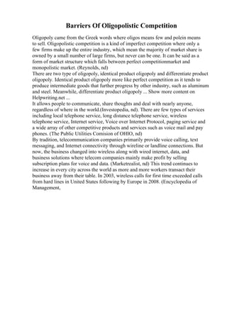 Barriers Of Oligopolistic Competition
Oligopoly came from the Greek words where oligos means few and polein means
to sell. Oligopolistic competition is a kind of imperfect competition where only a
few firms make up the entire industry, which mean the majority of market share is
owned by a small number of large firms, but never can be one. It can be said as a
form of market structure which falls between perfect competitionmarket and
monopolistic market. (Reynolds, nd)
There are two type of oligopoly, identical product oligopoly and differentiate product
oligopoly. Identical product oligopoly more like perfect competition as it tends to
produce intermediate goods that further progress by other industry, such as aluminum
and steel. Meanwhile, differentiate product oligopoly ... Show more content on
Helpwriting.net ...
It allows people to communicate, share thoughts and deal with nearly anyone,
regardless of where in the world.(Investopedia, nd). There are few types of services
including local telephone service, long distance telephone service, wireless
telephone service, Internet service, Voice over Internet Protocol, paging service and
a wide array of other competitive products and services such as voice mail and pay
phones. (The Public Utilities Comision of OHIO, nd)
By tradition, telecommunication companies primarily provide voice calling, text
messaging, and Internet connectivity through wireline or landline connections. But
now, the business changed into wireless along with wired internet, data, and
business solutions where telecom companies mainly make profit by selling
subscription plans for voice and data. (Marketrealist, nd) This trend continues to
increase in every city across the world as more and more workers transact their
business away from their table. In 2003, wireless calls for first time exceeded calls
from hard lines in United States following by Europe in 2008. (Encyclopedia of
Management,
 