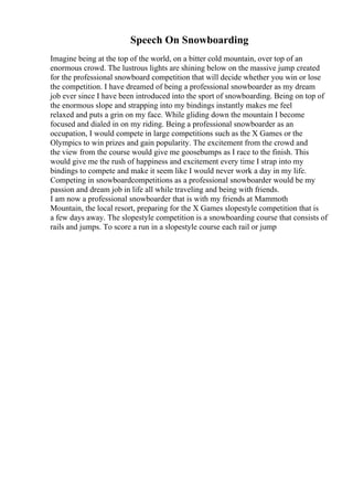 Speech On Snowboarding
Imagine being at the top of the world, on a bitter cold mountain, over top of an
enormous crowd. The lustrous lights are shining below on the massive jump created
for the professional snowboard competition that will decide whether you win or lose
the competition. I have dreamed of being a professional snowboarder as my dream
job ever since I have been introduced into the sport of snowboarding. Being on top of
the enormous slope and strapping into my bindings instantly makes me feel
relaxed and puts a grin on my face. While gliding down the mountain I become
focused and dialed in on my riding. Being a professional snowboarder as an
occupation, I would compete in large competitions such as the X Games or the
Olympics to win prizes and gain popularity. The excitement from the crowd and
the view from the course would give me goosebumps as I race to the finish. This
would give me the rush of happiness and excitement every time I strap into my
bindings to compete and make it seem like I would never work a day in my life.
Competing in snowboardcompetitions as a professional snowboarder would be my
passion and dream job in life all while traveling and being with friends.
I am now a professional snowboarder that is with my friends at Mammoth
Mountain, the local resort, preparing for the X Games slopestyle competition that is
a few days away. The slopestyle competition is a snowboarding course that consists of
rails and jumps. To score a run in a slopestyle course each rail or jump
 
