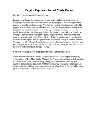 Empire Popcorn s Annual Movie Review
Empire Popcorn s Monthly Movie Review
Popcorn is without a doubt the most popular snack of choice when it comes to
watching a movie so who better to review the movies you ll be watching than the
makers of your favourite popcorn? Whether you plan on chowing down on freshly
popped popcorn from your own kitchen on a cool October evening or simply want
the ease of gourmet flavoured popcorn delivered straight to your door for your
family fun night in front of the goggle box, the choice is yours. Here at Empire we
won t just deliver to you the highest quality popcorn kernels and the best tasting
gourmet popcorn made in the UK, we ll also deliver a great movie review too that
ll hopefully make your movie night choice a little easier. Today at Empire Popcorn
Company we ll be taking a look at Marvel Comic s latest release, Ant Man. On top
of telling you about the latest cinema offering, we ll be giving you the best popcorn
flavour to compliment our movie of choice.
Grab that bowl of popcorn and prepare for some lighthearted action
When it comes to Marvel Cinema, it can be an awfully daunting place especially
with the likes of Iron Man, Spider Man and the Avengersto contend with. It can also
be a humourous place full of whimsy and lightheartedness and these are two
qualities that come into play with Ant Man which we d consider a real modest yet
utterly enjoyable addition to the expanding world of the Marvel family. While some
grieved over the loss of the stylish and inventive
 