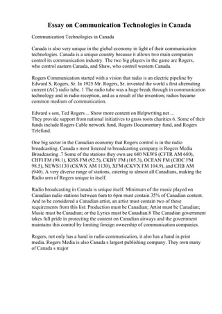 Essay on Communication Technologies in Canada
Communication Technologies in Canada
Canada is also very unique in the global economy in light of their communication
technologies. Canada is a unique country because it allows two main companies
control its communication industry. The two big players in the game are Rogers,
who control eastern Canada, and Shaw, who control western Canada.
Rogers Communication started with a vision that radio is an electric pipeline by
Edward S. Rogers, Sr. In 1925 Mr. Rogers, Sr. invented the world s first alternating
current (AC) radio tube. 1 The radio tube was a huge break through in communication
technology and in radio reception, and as a result of the invention; radios became
common medium of communication.
Edward s son, Ted Rogers ... Show more content on Helpwriting.net ...
They provide support from national initiatives to grass roots charities 6. Some of their
funds include Rogers Cable network fund, Rogers Documentary fund, and Rogers
Telefund.
One big sector in the Canadian economy that Rogers control is in the radio
broadcasting. Canada s most listened to broadcasting company is Rogers Media
Broadcasting .7 Some of the stations they own are 680 NEWS (CFTR AM 680),
CHFI FM (98.1), KISS FM (92.5), CKBY FM (105.3), OCEAN FM (CIOC FM
98.5), NEWS1130 (CKWX AM 1130), XFM (CKVX FM 104.9), and CJIB AM
(940). A very diverse range of stations, catering to almost all Canadians, making the
Radio arm of Rogers unique in itself.
Radio broadcasting in Canada is unique itself. Minimum of the music played on
Canadian radio stations between 6am to 6pm must contain 35% of Canadian content.
And to be considered a Canadian artist, an artist must contain two of these
requirements from this list: Production must be Canadian; Artist must be Canadian;
Music must be Canadian; or the Lyrics must be Canadian.8 The Canadian government
takes full pride in protecting the content on Canadian airways and the government
maintains this control by limiting foreign ownership of communication companies.
Rogers, not only has a hand in radio communication, it also has a hand in print
media. Rogers Media is also Canada s largest publishing company. They own many
of Canada s major
 