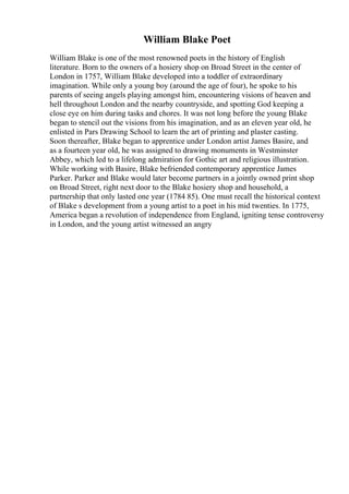 William Blake Poet
William Blake is one of the most renowned poets in the history of English
literature. Born to the owners of a hosiery shop on Broad Street in the center of
London in 1757, William Blake developed into a toddler of extraordinary
imagination. While only a young boy (around the age of four), he spoke to his
parents of seeing angels playing amongst him, encountering visions of heaven and
hell throughout London and the nearby countryside, and spotting God keeping a
close eye on him during tasks and chores. It was not long before the young Blake
began to stencil out the visions from his imagination, and as an eleven year old, he
enlisted in Pars Drawing School to learn the art of printing and plaster casting.
Soon thereafter, Blake began to apprentice under London artist James Basire, and
as a fourteen year old, he was assigned to drawing monuments in Westminster
Abbey, which led to a lifelong admiration for Gothic art and religious illustration.
While working with Basire, Blake befriended contemporary apprentice James
Parker. Parker and Blake would later become partners in a jointly owned print shop
on Broad Street, right next door to the Blake hosiery shop and household, a
partnership that only lasted one year (1784 85). One must recall the historical context
of Blake s development from a young artist to a poet in his mid twenties. In 1775,
America began a revolution of independence from England, igniting tense controversy
in London, and the young artist witnessed an angry
 