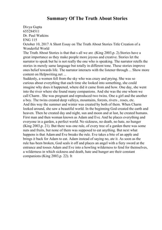 Summary Of The Truth About Stories
Divya Gupta
655284511
Dr. Paul Watkins
ENG 115
October 10, 2017 A Short Essay on The Truth About Stories Title Creation of a
Wonderful World
The Truth About Stories is that that s all we are .(King 2003,p. 2).Stories have a
great importance as they make people more joyous and creative. Stories let the
narrator to speak but he is not really the one who is speaking. The narrator retells the
stories in merely same language but totally in different tone. These stories improve
ones belief towards life. The narrator interacts with the listener through ... Show more
content on Helpwriting.net ...
Suddenly, a women fell from the sky who was crazy and prying. She was so
curious about everything that each time she looked into something, she could
imagine why does it happened, where did it came from and how. One day, she went
into the river where she found many companions. And she was the one whom we
call Charm . She was pregnant and reproduced two twins. One a girl and the another
a boy. The twins created deep valleys, mountains, forests, rivers , roses, etc.
And this way the summer and winter was created by both of them. When Charm
looked around, she saw a beautiful world. In the beginning God created the earth and
heaven. Then he created day and night, sun and moon and at last, he created humans.
First man and then woman known as Adam and Eve. And he places everything and
everyone in a garden, a perfect world. No sickness, no death, no hate, no hunger
(King 2003,p. 21). But there was one rule, of every tree of a garden there was some
nuts and fruits, but none of them was supposed to eat anything. But next what
happens is that Adam and Eve breaks the rule. Eve takes a bite of an apple and
brings it back for Adam to eat. Adam instead of saying no, ate it. As soon as the
rule has been broken, God seals it off and places an angel with a fiery sword at the
entrance and tosses Adam and Eve into a howling wilderness to fend for themselves,
a wilderness in which sickness and death, hate and hunger are their constant
companions (King 2003,p. 22). It
 