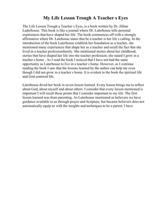 My Life Lesson Trough A Teacher s Eyes
The Life Lesson Trough a Teacher s Eyes, is a book written by Dr. Jillian
Laderhouse. This book is like a journal where Dr. Laterhouse tells personal
experiences that have shaped her life. The book commences off with a strongly
affirmation where Dr. Latehouse states that be a teacher is her life s calling. In the
introduction of the book Laterhouse establish her foundation as a teacher, she
mentioned many experiences that shape her as a teacher and recall the fact that she
lived in a teacher professionfamily. She mentioned stories about her childhood,
stories that have shaped her life into the teacher profession; she stated I grew in a
teacher s home . As I read the book I noticed that I have not had the same
opportunity as Laterhouse to live in a teacher s home. However, as I continue
reading the book I saw that the lessons learned by the author can help me even
though I did not grow in a teacher s home. It is evident in the book the spiritual life
and God centered life.
Laterhouse dived her book in seven lesson learned. Every lesson brings me to reflect
about God, about myself and about others. I consider that every lesson mentioned is
important I will recall those points that I consider important to my life. The first
lesson learned was from parenting. As Laterhouse mentioned as believers we have
guidance available to us through prayer and Scripture, but became believers does not
automatically equip us with the insights and techniques to be a parent. I have
 
