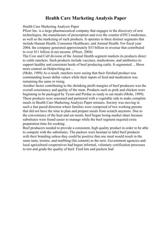 Health Care Marketing Analysis Paper
Health Care Marketing Analysis Paper
Pfizer Inc. is a large pharmaceutical company that engages in the discovery of new
technologies, the manufacture of prescription and over the counter (OTC) medicines,
as well as the marketing of such products. It operates in three distinct segments that
include Human Health, Consumer Healthcare, and Animal Health. For fiscal year
2004, the company generated approximately $53 billion in revenue that contributed
to over $11 billion in net income. (Pfizer, 2004)
The Cow and Calf division of the Animal Health segment markets its products direct
to cattle ranchers. Such products include vaccines, medications, and antibiotics to
support healthy and consistent herds of beef producing cattle. It segmented ... Show
more content on Helpwriting.net ...
(Mohr, 1999) As a result, ranchers were seeing that their finished product was
commanding lesser dollar values while their inputs of feed and medication was
remaining the same or rising.
Another factor contributing to the shrinking profit margins of beef producers was the
overall consistency and quality of the meat. Products such as pork and chicken were
beginning to be packaged by Tyson and Perdue as ready to eat meals (Mohr, 1999).
These products were seasoned and partnered with a vegetable side to make complete
meals in Health Care Marketing Analysis Paper minutes. Society was moving in
such a fast paced direction where families were composed of two working parents
that did not have the time to plan and prepare meals from scratch anymore. Due to
the convenience of the heat and eat meals, beef began losing market share because
substitutes were found easier to manage while the beef segment required extra
preparation time for cooking.
Beef producers needed to provide a consistent, high quality product in order to be able
to compete with the substitutes. The packers were hesitant to label beef products
with their branding unless they could be positive that one meal would result in the
same taste, texture, and marbling (fat content) as the next. Government agencies and
local agricultural cooperatives had begun informal, voluntary certification processes
to test and grade the quality of beef. Feed lots and packers had
 
