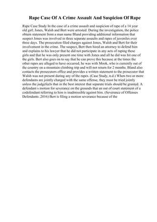 Rape Case Of A Crime Assault And Suspicion Of Rape
Rape Case Study In the case of a crime assault and suspicion of rape of a 14 year
old girl; Jones, Walsh and Bert were arrested. During the investigation, the police
obtain statement from a man name Bland providing additional information that
suspect Jones was involved in three separate assaults and rapes of juveniles over
three days. The prosecution filed charges against Jones, Walsh and Bert for their
involvement in the crime. The suspect, Bert then hired an attorney to defend him
and explains to his lawyer that he did not participate in any acts of raping these
girls and that he was only present one time with Jones and all he did was hit one of
the girls. Bert also goes on to say that he can prove this because at the times the
other rapes are alleged to have occurred, he was with Mook, who is currently out of
the country on a mountain climbing trip and will not return for 2 months. Bland also
contacts the prosecutors office and provides a written statement to the prosecutor that
Walsh was not present during any of the rapes. (Case Study, n.d.) When two or more
defendants are jointly charged with the same offense, they must be tried jointly
unless the judgefeels that in the best interest that separate trials should be granted. A
defendant s motion for severance on the grounds that an out of court statement of a
codefendant referring to him is inadmissible against him. (Severance of Offenses
Defendants ,2016) Bert is filing a motion severance because of the
 
