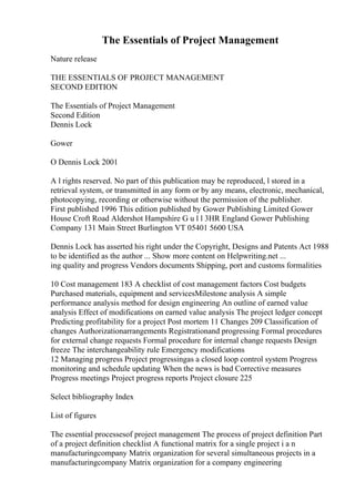 The Essentials of Project Management
Nature release
THE ESSENTIALS OF PROJECT MANAGEMENT
SECOND EDITION
The Essentials of Project Management
Second Edition
Dennis Lock
Gower
O Dennis Lock 2001
A l rights reserved. No part of this publication may be reproduced, l stored in a
retrieval system, or transmitted in any form or by any means, electronic, mechanical,
photocopying, recording or otherwise without the permission of the publisher.
First published 1996 This edition published by Gower Publishing Limited Gower
House Croft Road Aldershot Hampshire G u l l 3HR England Gower Publishing
Company 131 Main Street Burlington VT 05401 5600 USA
Dennis Lock has asserted his right under the Copyright, Designs and Patents Act 1988
to be identified as the author ... Show more content on Helpwriting.net ...
ing quality and progress Vendors documents Shipping, port and customs formalities
10 Cost management 183 A checklist of cost management factors Cost budgets
Purchased materials, equipment and servicesMilestone analysis A simple
performance analysis method for design engineering An outline of earned value
analysis Effect of modifications on earned value analysis The project ledger concept
Predicting profitability for a project Post mortem 11 Changes 209 Classification of
changes Authorizationarrangements Registrationand progressing Formal procedures
for external change requests Formal procedure for internal change requests Design
freeze The interchangeability rule Emergency modifications
12 Managing progress Project progressingas a closed loop control system Progress
monitoring and schedule updating When the news is bad Corrective measures
Progress meetings Project progress reports Project closure 225
Select bibliography Index
List of figures
The essential processesof project management The process of project definition Part
of a project definition checklist A functional matrix for a single project i a n
manufacturingcompany Matrix organization for several simultaneous projects in a
manufacturingcompany Matrix organization for a company engineering
 